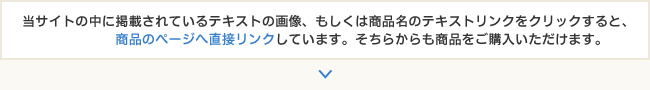 当サイトの中に掲載されているテキストの画像、もしくは商品名のテキストリンクをクリックすると、カート内の商品のページへ直接リンクしています。そちらからも商品をご購入いただけます。