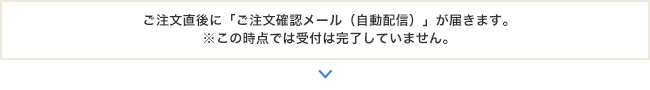 ご注文直後に「ご注文確認メール（自動配信）」が届きます。※この時点では受付は完了していません。